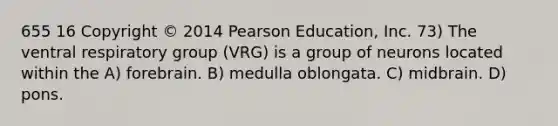 655 16 Copyright © 2014 Pearson Education, Inc. 73) The ventral respiratory group (VRG) is a group of neurons located within the A) forebrain. B) medulla oblongata. C) midbrain. D) pons.