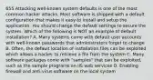 655 Attacking well-known system defaults is one of the most common hacker attacks. Most software is shipped with a default configuration that makes it easy to install and setup the application. You should change the default settings to secure the system. Which of the following is NOT an example of default installation? A. Many systems come with default user accounts with well-known passwords that administrators forget to change B. Often, the default location of installation files can be exploited which allows a hacker to retrieve a file from the system C. Many software packages come with "samples" that can be exploited, such as the sample programs on IIS web services D. Enabling firewall and anti-virus software on the local system