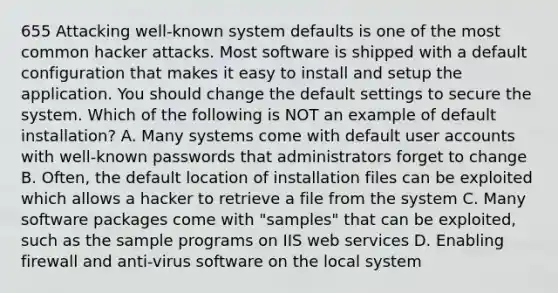 655 Attacking well-known system defaults is one of the most common hacker attacks. Most software is shipped with a default configuration that makes it easy to install and setup the application. You should change the default settings to secure the system. Which of the following is NOT an example of default installation? A. Many systems come with default user accounts with well-known passwords that administrators forget to change B. Often, the default location of installation files can be exploited which allows a hacker to retrieve a file from the system C. Many software packages come with "samples" that can be exploited, such as the sample programs on IIS web services D. Enabling firewall and anti-virus software on the local system