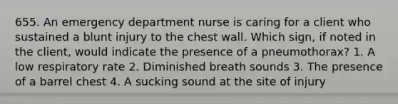 655. An emergency department nurse is caring for a client who sustained a blunt injury to the chest wall. Which sign, if noted in the client, would indicate the presence of a pneumothorax? 1. A low respiratory rate 2. Diminished breath sounds 3. The presence of a barrel chest 4. A sucking sound at the site of injury