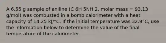 A 6.55 g sample of aniline (C 6H 5NH 2, molar mass = 93.13 g/mol) was combusted in a bomb calorimeter with a heat capacity of 14.25 kJ/°C. If the initial temperature was 32.9°C, use the information below to determine the value of the final temperature of the calorimeter.