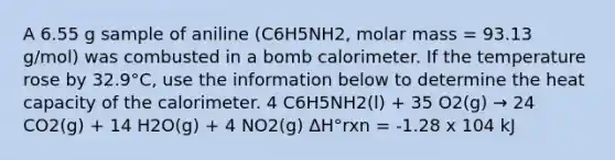 A 6.55 g sample of aniline (C6H5NH2, molar mass = 93.13 g/mol) was combusted in a bomb calorimeter. If the temperature rose by 32.9°C, use the information below to determine the heat capacity of the calorimeter. 4 C6H5NH2(l) + 35 O2(g) → 24 CO2(g) + 14 H2O(g) + 4 NO2(g) ΔH°rxn = -1.28 x 104 kJ