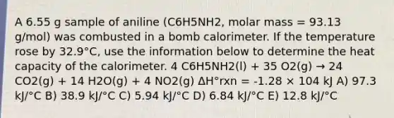 A 6.55 g sample of aniline (C6H5NH2, molar mass = 93.13 g/mol) was combusted in a bomb calorimeter. If the temperature rose by 32.9°C, use the information below to determine the heat capacity of the calorimeter. 4 C6H5NH2(l) + 35 O2(g) → 24 CO2(g) + 14 H2O(g) + 4 NO2(g) ΔH°rxn = -1.28 × 104 kJ A) 97.3 kJ/°C B) 38.9 kJ/°C C) 5.94 kJ/°C D) 6.84 kJ/°C E) 12.8 kJ/°C