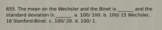 655. The mean on the Wechsler and the Binet is _______ and the standard deviation is _______. a. 100/ 100. b. 100/ 15 Wechsler, 16 Stanford-Binet. c. 100/ 20. d. 100/ 1.