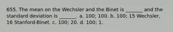 655. The mean on the Wechsler and the Binet is _______ and the standard deviation is _______. a. 100; 100. b. 100; 15 Wechsler, 16 Stanford-Binet. c. 100; 20. d. 100; 1.