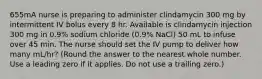 655mA nurse is preparing to administer clindamycin 300 mg by intermittent IV bolus every 8 hr. Available is clindamycin injection 300 mg in 0.9% sodium chloride (0.9% NaCl) 50 mL to infuse over 45 min. The nurse should set the IV pump to deliver how many mL/hr? (Round the answer to the nearest whole number. Use a leading zero if it applies. Do not use a trailing zero.)