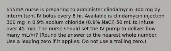 655mA nurse is preparing to administer clindamycin 300 mg by intermittent IV bolus every 8 hr. Available is clindamycin injection 300 mg in 0.9% sodium chloride (0.9% NaCl) 50 mL to infuse over 45 min. The nurse should set the IV pump to deliver how many mL/hr? (Round the answer to the nearest whole number. Use a leading zero if it applies. Do not use a trailing zero.)