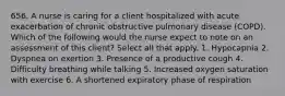 656. A nurse is caring for a client hospitalized with acute exacerbation of chronic obstructive pulmonary disease (COPD). Which of the following would the nurse expect to note on an assessment of this client? Select all that apply. 1. Hypocapnia 2. Dyspnea on exertion 3. Presence of a productive cough 4. Difficulty breathing while talking 5. Increased oxygen saturation with exercise 6. A shortened expiratory phase of respiration