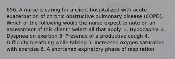 656. A nurse is caring for a client hospitalized with acute exacerbation of chronic obstructive pulmonary disease (COPD). Which of the following would the nurse expect to note on an assessment of this client? Select all that apply. 1. Hypocapnia 2. Dyspnea on exertion 3. Presence of a productive cough 4. Difficulty breathing while talking 5. Increased oxygen saturation with exercise 6. A shortened expiratory phase of respiration