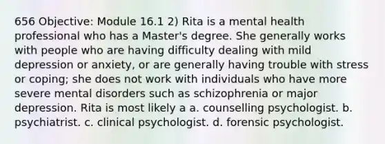 656 Objective: Module 16.1 2) Rita is a mental health professional who has a Master's degree. She generally works with people who are having difficulty dealing with mild depression or anxiety, or are generally having trouble with stress or coping; she does not work with individuals who have more severe mental disorders such as schizophrenia or major depression. Rita is most likely a a. counselling psychologist. b. psychiatrist. c. clinical psychologist. d. forensic psychologist.