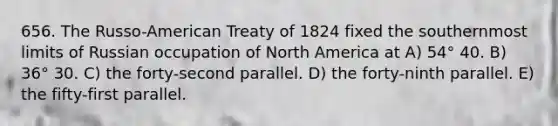 656. The Russo-American Treaty of 1824 fixed the southernmost limits of Russian occupation of North America at A) 54° 40. B) 36° 30. C) the forty-second parallel. D) the forty-ninth parallel. E) the fifty-first parallel.