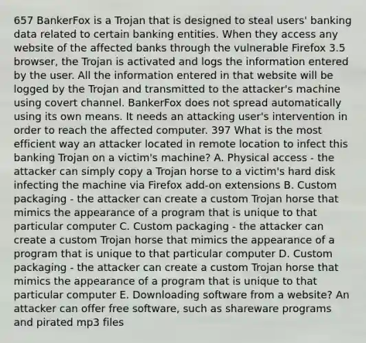 657 BankerFox is a Trojan that is designed to steal users' banking data related to certain banking entities. When they access any website of the affected banks through the vulnerable Firefox 3.5 browser, the Trojan is activated and logs the information entered by the user. All the information entered in that website will be logged by the Trojan and transmitted to the attacker's machine using covert channel. BankerFox does not spread automatically using its own means. It needs an attacking user's intervention in order to reach the affected computer. 397 What is the most efficient way an attacker located in remote location to infect this banking Trojan on a victim's machine? A. Physical access - the attacker can simply copy a Trojan horse to a victim's hard disk infecting the machine via Firefox add-on extensions B. Custom packaging - the attacker can create a custom Trojan horse that mimics the appearance of a program that is unique to that particular computer C. Custom packaging - the attacker can create a custom Trojan horse that mimics the appearance of a program that is unique to that particular computer D. Custom packaging - the attacker can create a custom Trojan horse that mimics the appearance of a program that is unique to that particular computer E. Downloading software from a website? An attacker can offer free software, such as shareware programs and pirated mp3 files