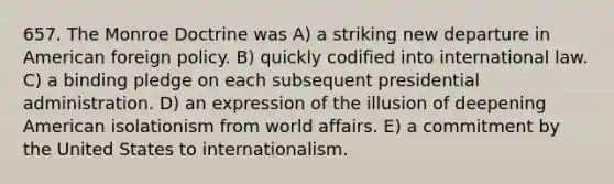 657. The Monroe Doctrine was A) a striking new departure in American foreign policy. B) quickly codified into international law. C) a binding pledge on each subsequent presidential administration. D) an expression of the illusion of deepening American isolationism from world affairs. E) a commitment by the United States to internationalism.