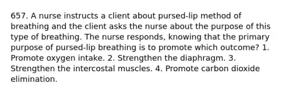 657. A nurse instructs a client about pursed-lip method of breathing and the client asks the nurse about the purpose of this type of breathing. The nurse responds, knowing that the primary purpose of pursed-lip breathing is to promote which outcome? 1. Promote oxygen intake. 2. Strengthen the diaphragm. 3. Strengthen the intercostal muscles. 4. Promote carbon dioxide elimination.