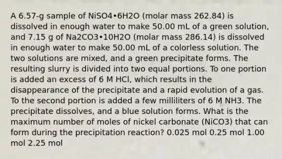 A 6.57-g sample of NiSO4•6H2O (molar mass 262.84) is dissolved in enough water to make 50.00 mL of a green solution, and 7.15 g of Na2CO3•10H2O (molar mass 286.14) is dissolved in enough water to make 50.00 mL of a colorless solution. The two solutions are mixed, and a green precipitate forms. The resulting slurry is divided into two equal portions. To one portion is added an excess of 6 M HCl, which results in the disappearance of the precipitate and a rapid evolution of a gas. To the second portion is added a few milliliters of 6 M NH3. The precipitate dissolves, and a blue solution forms. What is the maximum number of moles of nickel carbonate (NiCO3) that can form during the precipitation reaction? 0.025 mol 0.25 mol 1.00 mol 2.25 mol