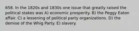 658. In the 1820s and 1830s one issue that greatly raised the political stakes was A) economic prosperity. B) the Peggy Eaton affair. C) a lessening of political party organizations. D) the demise of the Whig Party. E) slavery.