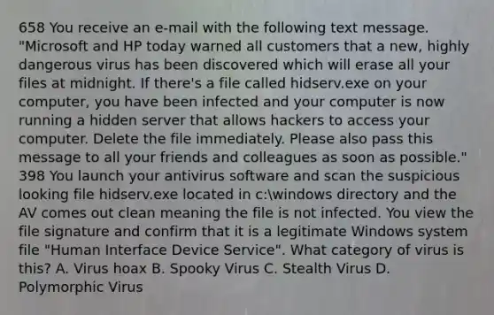 658 You receive an e-mail with the following text message. "Microsoft and HP today warned all customers that a new, highly dangerous virus has been discovered which will erase all your files at midnight. If there's a file called hidserv.exe on your computer, you have been infected and your computer is now running a hidden server that allows hackers to access your computer. Delete the file immediately. Please also pass this message to all your friends and colleagues as soon as possible." 398 You launch your antivirus software and scan the suspicious looking file hidserv.exe located in c:windows directory and the AV comes out clean meaning the file is not infected. You view the file signature and confirm that it is a legitimate Windows system file "Human Interface Device Service". What category of virus is this? A. Virus hoax B. Spooky Virus C. Stealth Virus D. Polymorphic Virus