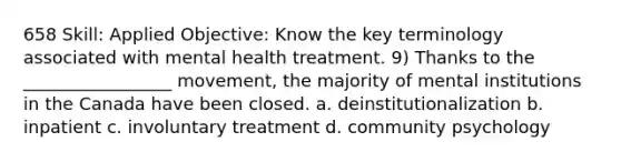 658 Skill: Applied Objective: Know the key terminology associated with mental health treatment. 9) Thanks to the _________________ movement, the majority of mental institutions in the Canada have been closed. a. deinstitutionalization b. inpatient c. involuntary treatment d. community psychology