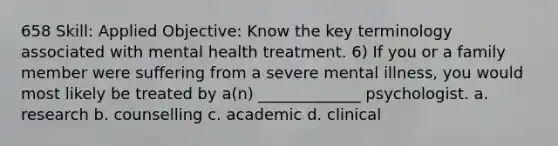 658 Skill: Applied Objective: Know the key terminology associated with mental health treatment. 6) If you or a family member were suffering from a severe mental illness, you would most likely be treated by a(n) _____________ psychologist. a. research b. counselling c. academic d. clinical