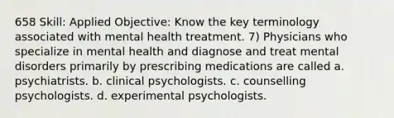 658 Skill: Applied Objective: Know the key terminology associated with mental health treatment. 7) Physicians who specialize in mental health and diagnose and treat mental disorders primarily by prescribing medications are called a. psychiatrists. b. clinical psychologists. c. counselling psychologists. d. experimental psychologists.