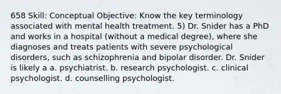 658 Skill: Conceptual Objective: Know the key terminology associated with mental health treatment. 5) Dr. Snider has a PhD and works in a hospital (without a medical degree), where she diagnoses and treats patients with severe psychological disorders, such as schizophrenia and bipolar disorder. Dr. Snider is likely a a. psychiatrist. b. research psychologist. c. clinical psychologist. d. counselling psychologist.