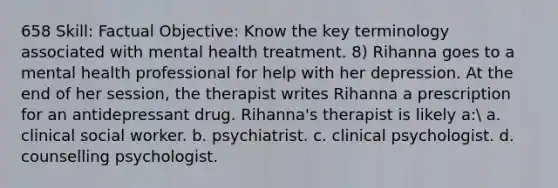 658 Skill: Factual Objective: Know the key terminology associated with mental health treatment. 8) Rihanna goes to a mental health professional for help with her depression. At the end of her session, the therapist writes Rihanna a prescription for an antidepressant drug. Rihanna's therapist is likely a: a. clinical social worker. b. psychiatrist. c. clinical psychologist. d. counselling psychologist.