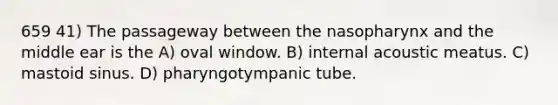 659 41) The passageway between the nasopharynx and the middle ear is the A) oval window. B) internal acoustic meatus. C) mastoid sinus. D) pharyngotympanic tube.