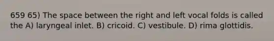 659 65) The space between the right and left vocal folds is called the A) laryngeal inlet. B) cricoid. C) vestibule. D) rima glottidis.