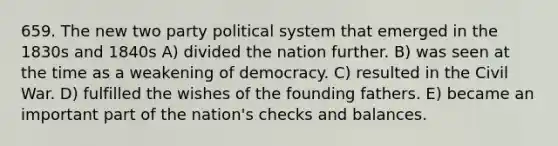 659. The new two party political system that emerged in the 1830s and 1840s A) divided the nation further. B) was seen at the time as a weakening of democracy. C) resulted in the Civil War. D) fulfilled the wishes of the founding fathers. E) became an important part of the nation's checks and balances.