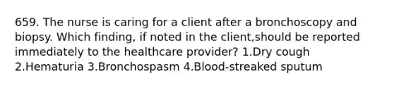 659. The nurse is caring for a client after a bronchoscopy and biopsy. Which finding, if noted in the client,should be reported immediately to the healthcare provider? 1.Dry cough 2.Hematuria 3.Bronchospasm 4.Blood-streaked sputum