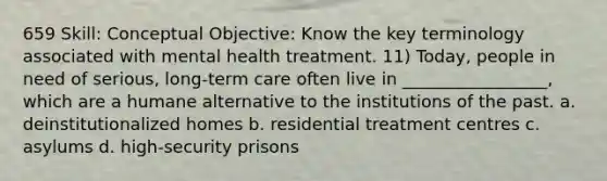 659 Skill: Conceptual Objective: Know the key terminology associated with mental health treatment. 11) Today, people in need of serious, long-term care often live in _________________, which are a humane alternative to the institutions of the past. a. deinstitutionalized homes b. residential treatment centres c. asylums d. high-security prisons