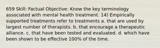 659 Skill: Factual Objective: Know the key terminology associated with mental health treatment. 14) Empirically supported treatments refer to treatments a. that are used by largest number of therapists. b. that encourage a therapeutic alliance. c. that have been tested and evaluated. d. which have been shown to be effective 100% of the time.