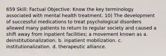 659 Skill: Factual Objective: Know the key terminology associated with mental health treatment. 10) The development of successful medications to treat psychological disorders allowed many patients to return to regular society and caused a shift away from inpatient facilities; a movement known as a. deinstitutionalization. b. inpatient mobilization. c. institutionalization. d. therapeutic alliance.