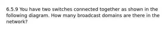 6.5.9 You have two switches connected together as shown in the following diagram. How many broadcast domains are there in the network?