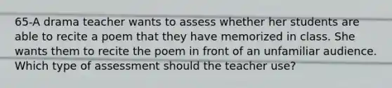 65-A drama teacher wants to assess whether her students are able to recite a poem that they have memorized in class. She wants them to recite the poem in front of an unfamiliar audience. Which type of assessment should the teacher use?