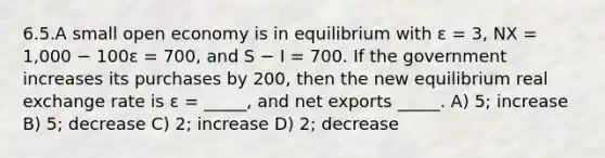 6.5.A small open economy is in equilibrium with ε = 3, NX = 1,000 − 100ε = 700, and S − I = 700. If the government increases its purchases by 200, then the new equilibrium real exchange rate is ε = _____, and net exports _____. A) 5; increase B) 5; decrease C) 2; increase D) 2; decrease