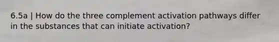 6.5a | How do the three complement activation pathways differ in the substances that can initiate activation?