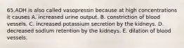 65.ADH is also called vasopressin because at high concentrations it causes A. increased urine output. B. constriction of blood vessels. C. increased potassium secretion by the kidneys. D. decreased sodium retention by the kidneys. E. dilation of blood vessels.