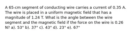 A 65-cm segment of conducting wire carries a current of 0.35 A. The wire is placed in a uniform magnetic field that has a magnitude of 1.24 T. What is the angle between the wire segment and the magnetic field if the force on the wire is 0.26 N? a). 53° b). 37° c). 43° d). 23° e). 67°