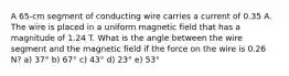 A 65-cm segment of conducting wire carries a current of 0.35 A. The wire is placed in a uniform magnetic field that has a magnitude of 1.24 T. What is the angle between the wire segment and the magnetic field if the force on the wire is 0.26 N? a) 37° b) 67° c) 43° d) 23° e) 53°