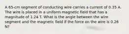 A 65-cm segment of conducting wire carries a current of 0.35 A. The wire is placed in a uniform magnetic field that has a magnitude of 1.24 T. What is the angle between the wire segment and the magnetic field if the force on the wire is 0.26 N?