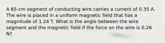 A 65-cm segment of conducting wire carries a current of 0.35 A. The wire is placed in a uniform magnetic field that has a magnitude of 1.24 T. What is the angle between the wire segment and the magnetic field if the force on the wire is 0.26 N?