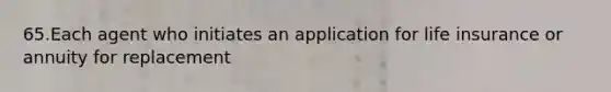 65.Each agent who initiates an application for life insurance or annuity for replacement