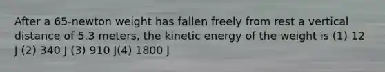 After a 65-newton weight has fallen freely from rest a vertical distance of 5.3 meters, the kinetic energy of the weight is (1) 12 J (2) 340 J (3) 910 J(4) 1800 J