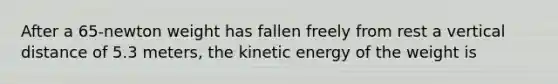 After a 65-newton weight has fallen freely from rest a vertical distance of 5.3 meters, the kinetic energy of the weight is