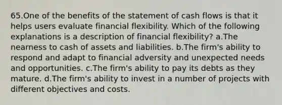 65.One of the benefits of the statement of cash flows is that it helps users evaluate financial flexibility. Which of the following explanations is a description of financial flexibility? a.The nearness to cash of assets and liabilities. b.The firm's ability to respond and adapt to financial adversity and unexpected needs and opportunities. c.The firm's ability to pay its debts as they mature. d.The firm's ability to invest in a number of projects with different objectives and costs.