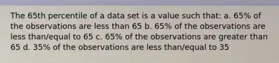 The 65th percentile of a data set is a value such that: a. 65% of the observations are less than 65 b. 65% of the observations are less than/equal to 65 c. 65% of the observations are greater than 65 d. 35% of the observations are less than/equal to 35