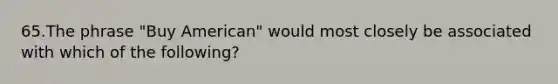 65.The phrase "Buy American" would most closely be associated with which of the following?