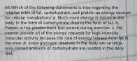 65.Which of the following statements is true regarding the relative roles of fat, carbohydrate, and protein as energy sources for cellular metabolism? a. Much more energy is stored in the body in the form of carbohydrate than in the form of fat. b. Protein is the predominant fuel source during exercise. c. Fat cannot provide all of the energy required for high-intensity muscular activity because the rate of energy release from fat is too slow. d. Since glycogen reserves in the body are so large, only limited amounts of carbohydrate are needed in the daily diet.