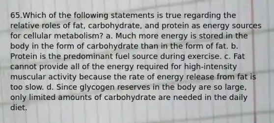 65.Which of the following statements is true regarding the relative roles of fat, carbohydrate, and protein as energy sources for cellular metabolism? a. Much more energy is stored in the body in the form of carbohydrate than in the form of fat. b. Protein is the predominant fuel source during exercise. c. Fat cannot provide all of the energy required for high-intensity muscular activity because the rate of energy release from fat is too slow. d. Since glycogen reserves in the body are so large, only limited amounts of carbohydrate are needed in the daily diet.